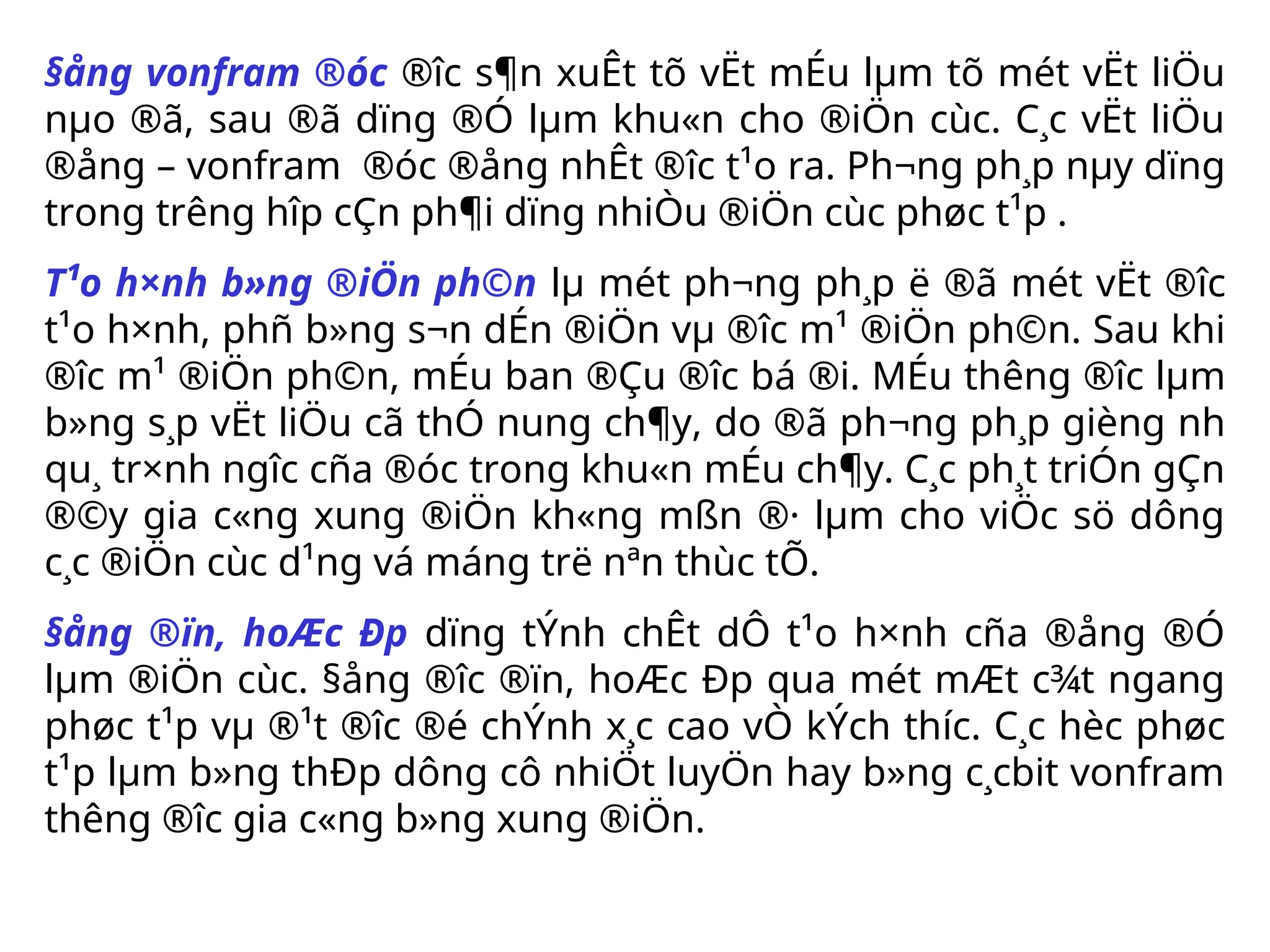 §ång vonfram ®óc ®­
îc s¶n xuÊt tõ vËt mÉu lµm tõ mét vËt liÖu
nµo ®ã, sau ®ã dïng ®Ó lµm khu«n cho ®iÖn cùc. C¸c vËt liÖu
®ång – vonfram ®óc ®ång nhÊt ®­
îc t¹o ra. Ph­
¬ng ph¸p nµy dïng
trong tr­
êng hîp cÇn ph¶i dïng nhiÒu ®iÖn cùc phøc t¹p .
T¹o h×nh b»ng ®iÖn ph©n lµ mét ph­
¬ng ph¸p ë ®ã mét vËt ®­
îc
t¹o h×nh, phñ b»ng s¬n dÉn ®iÖn vµ ®­
îc m¹ ®iÖn ph©n. Sau khi
®­
îc m¹ ®iÖn ph©n, mÉu ban ®Çu ®­
îc bá ®i. MÉu th­
êng ®­
îc lµm
b»ng s¸p vËt liÖu cã thÓ nung ch¶y, do ®ã ph­
¬ng ph¸p gièng nh­
qu¸ tr×nh ng­
îc cña ®óc trong khu«n mÉu ch¶y. C¸c ph¸t triÓn gÇn
®©y gia c«ng xung ®iÖn kh«ng mßn ®· lµm cho viÖc sö dông
c¸c ®iÖn cùc d¹ng vá máng trë nªn thùc tÕ.
§ång ®ïn, hoÆc Ðp dïng tÝnh chÊt dÔ t¹o h×nh cña ®ång ®Ó
lµm ®iÖn cùc. §ång ®­
îc ®ïn, hoÆc Ðp qua mét mÆt c¾t ngang
phøc t¹p vµ ®¹t ®­
îc ®é chÝnh x¸c cao vÒ kÝch th­
íc. C¸c hèc phøc
t¹p lµm b»ng thÐp dông cô nhiÖt luyÖn hay b»ng c¸cbit vonfram
th­
êng ®­
îc gia c«ng b»ng xung ®iÖn.
 