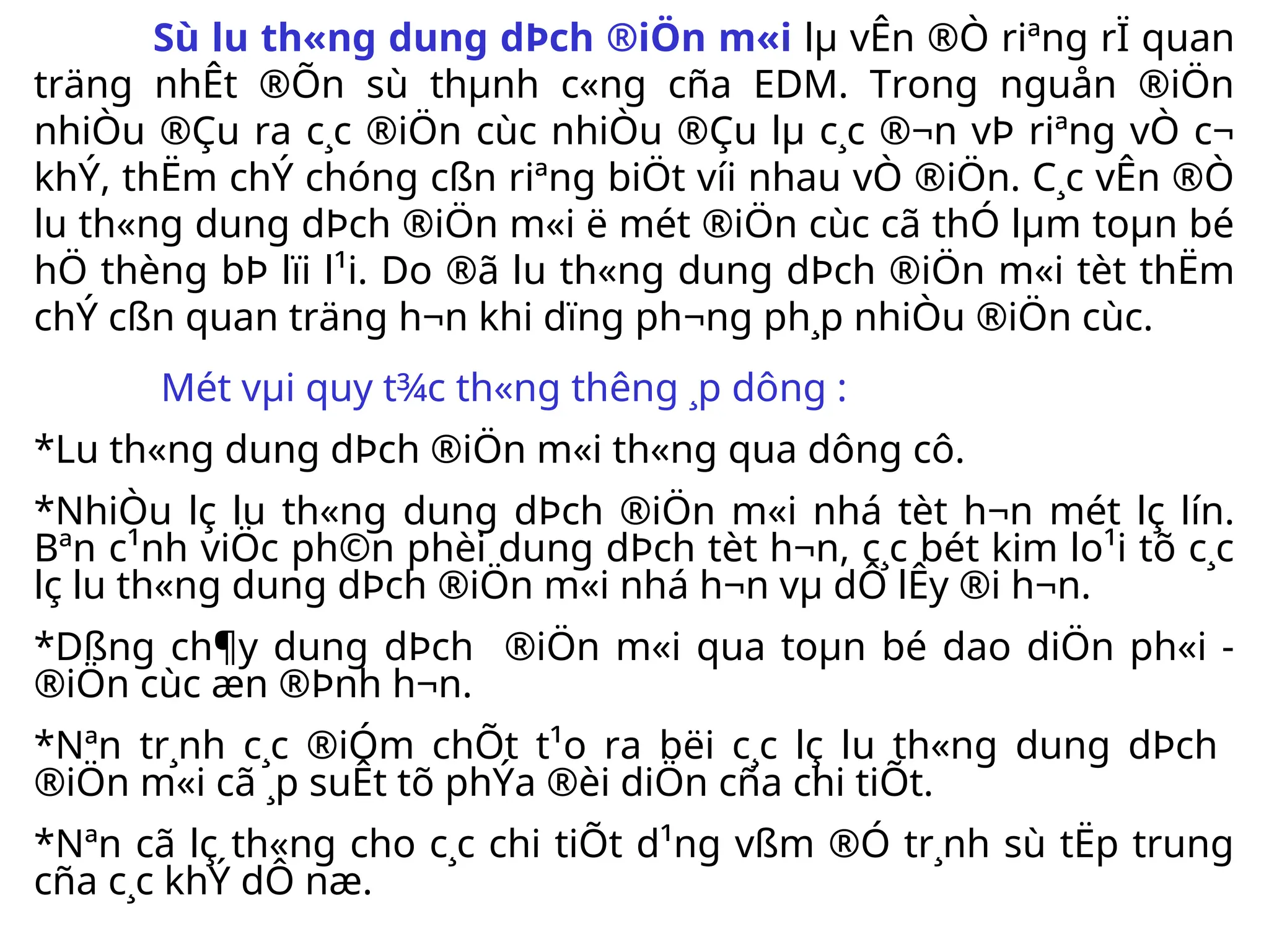 Sù l­
u th«ng dung dÞch ®iÖn m«i lµ vÊn ®Ò riªng rÏ quan
träng nhÊt ®Õn sù thµnh c«ng cña EDM. Trong nguån ®iÖn
nhiÒu ®Çu ra c¸c ®iÖn cùc nhiÒu ®Çu lµ c¸c ®¬n vÞ riªng vÒ c¬
khÝ, thËm chÝ chóng cßn riªng biÖt víi nhau vÒ ®iÖn. C¸c vÊn ®Ò
l­
u th«ng dung dÞch ®iÖn m«i ë mét ®iÖn cùc cã thÓ lµm toµn bé
hÖ thèng bÞ lïi l¹i. Do ®ã l­
u th«ng dung dÞch ®iÖn m«i tèt thËm
chÝ cßn quan träng h¬n khi dïng ph­
¬ng ph¸p nhiÒu ®iÖn cùc.
Mét vµi quy t¾c th«ng th­
êng ¸p dông :
*L­
u th«ng dung dÞch ®iÖn m«i th«ng qua dông cô.
*NhiÒu lç l­
u th«ng dung dÞch ®iÖn m«i nhá tèt h¬n mét lç lín.
Bªn c¹nh viÖc ph©n phèi dung dÞch tèt h¬n, c¸c bét kim lo¹i tõ c¸c
lç l­
u th«ng dung dÞch ®iÖn m«i nhá h¬n vµ dÔ lÊy ®i h¬n.
*Dßng ch¶y dung dÞch ®iÖn m«i qua toµn bé dao diÖn ph«i -
®iÖn cùc æn ®Þnh h¬n.
*Nªn tr¸nh c¸c ®iÓm chÕt t¹o ra bëi c¸c lç l­
u th«ng dung dÞch
®iÖn m«i cã ¸p suÊt tõ phÝa ®èi diÖn cña chi tiÕt.
*Nªn cã lç th«ng cho c¸c chi tiÕt d¹ng vßm ®Ó tr¸nh sù tËp trung
cña c¸c khÝ dÔ næ.
 