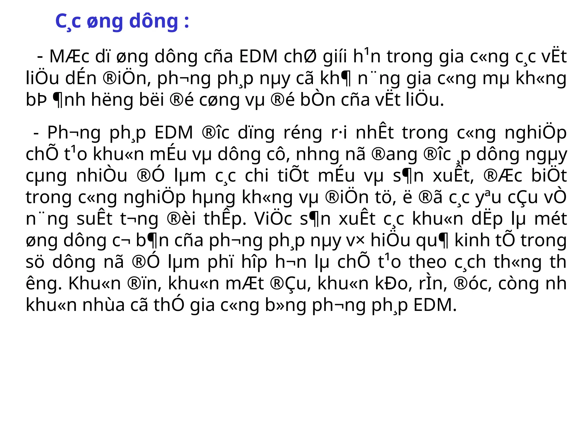 C¸c øng dông :
- MÆc dï øng dông cña EDM chØ giíi h¹n trong gia c«ng c¸c vËt
liÖu dÉn ®iÖn, ph­
¬ng ph¸p nµy cã kh¶ n¨ng gia c«ng mµ kh«ng
bÞ ¶nh h­
ëng bëi ®é cøng vµ ®é bÒn cña vËt liÖu.
- Ph­
¬ng ph¸p EDM ®­
îc dïng réng r·i nhÊt trong c«ng nghiÖp
chÕ t¹o khu«n mÉu vµ dông cô, nh­
ng nã ®ang ®­
îc ¸p dông ngµy
cµng nhiÒu ®Ó lµm c¸c chi tiÕt mÉu vµ s¶n xuÊt, ®Æc biÖt
trong c«ng nghiÖp hµng kh«ng vµ ®iÖn tö, ë ®ã c¸c yªu cÇu vÒ
n¨ng suÊt t­
¬ng ®èi thÊp. ViÖc s¶n xuÊt c¸c khu«n dËp lµ mét
øng dông c¬ b¶n cña ph­
¬ng ph¸p nµy v× hiÖu qu¶ kinh tÕ trong
sö dông nã ®Ó lµm phï hîp h¬n lµ chÕ t¹o theo c¸ch th«ng th­
êng. Khu«n ®ïn, khu«n mÆt ®Çu, khu«n kÐo, rÌn, ®óc, còng nh­
khu«n nhùa cã thÓ gia c«ng b»ng ph­
¬ng ph¸p EDM.
 