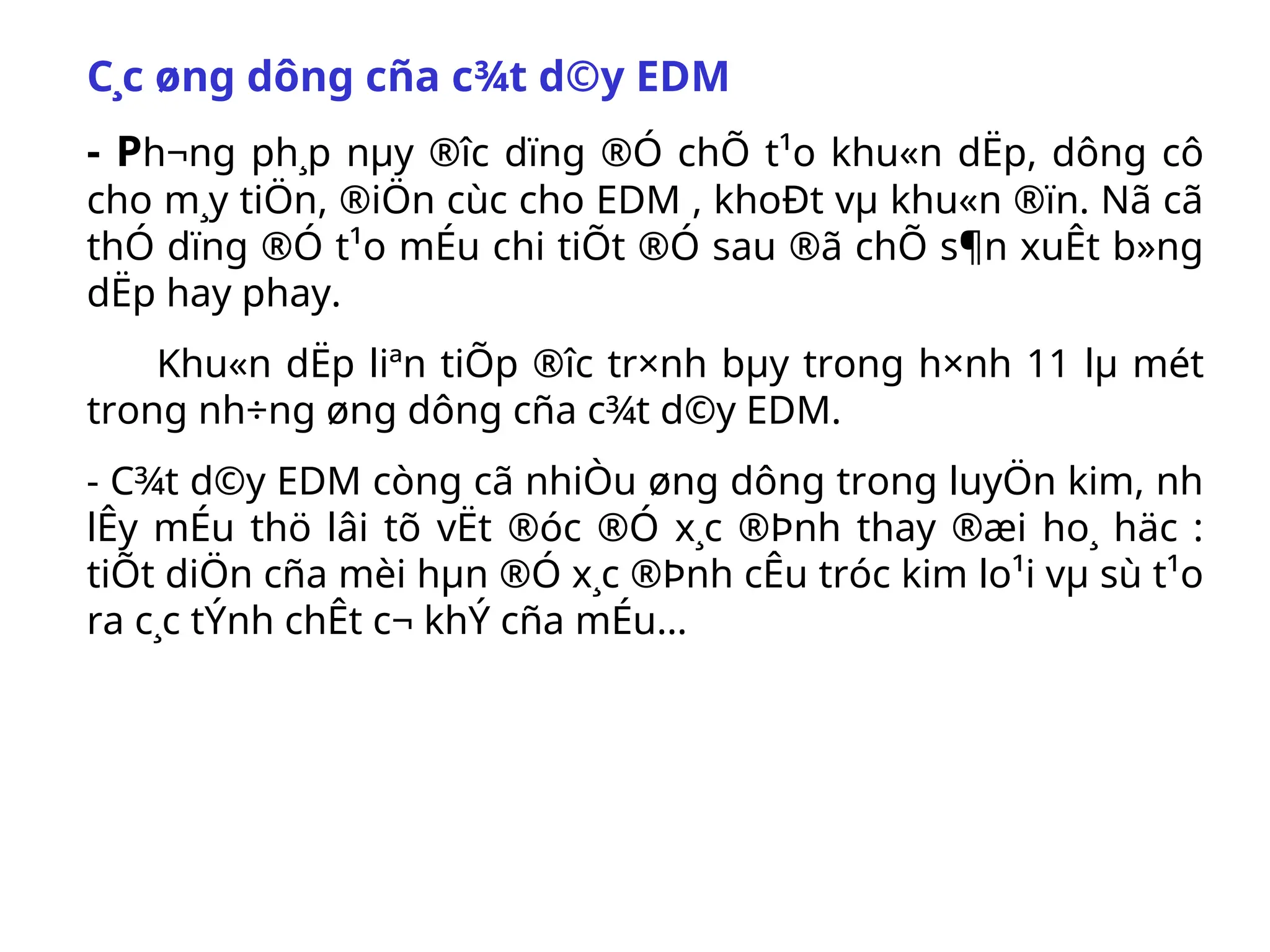 C¸c øng dông cña c¾t d©y EDM
- Ph­
¬ng ph¸p nµy ®­
îc dïng ®Ó chÕ t¹o khu«n dËp, dông cô
cho m¸y tiÖn, ®iÖn cùc cho EDM , khoÐt vµ khu«n ®ïn. Nã cã
thÓ dïng ®Ó t¹o mÉu chi tiÕt ®Ó sau ®ã chÕ s¶n xuÊt b»ng
dËp hay phay.
Khu«n dËp liªn tiÕp ®­
îc tr×nh bµy trong h×nh 11 lµ mét
trong nh÷ng øng dông cña c¾t d©y EDM.
- C¾t d©y EDM còng cã nhiÒu øng dông trong luyÖn kim, nh­
lÊy mÉu thö lâi tõ vËt ®óc ®Ó x¸c ®Þnh thay ®æi ho¸ häc :
tiÕt diÖn cña mèi hµn ®Ó x¸c ®Þnh cÊu tróc kim lo¹i vµ sù t¹o
ra c¸c tÝnh chÊt c¬ khÝ cña mÉu…
 