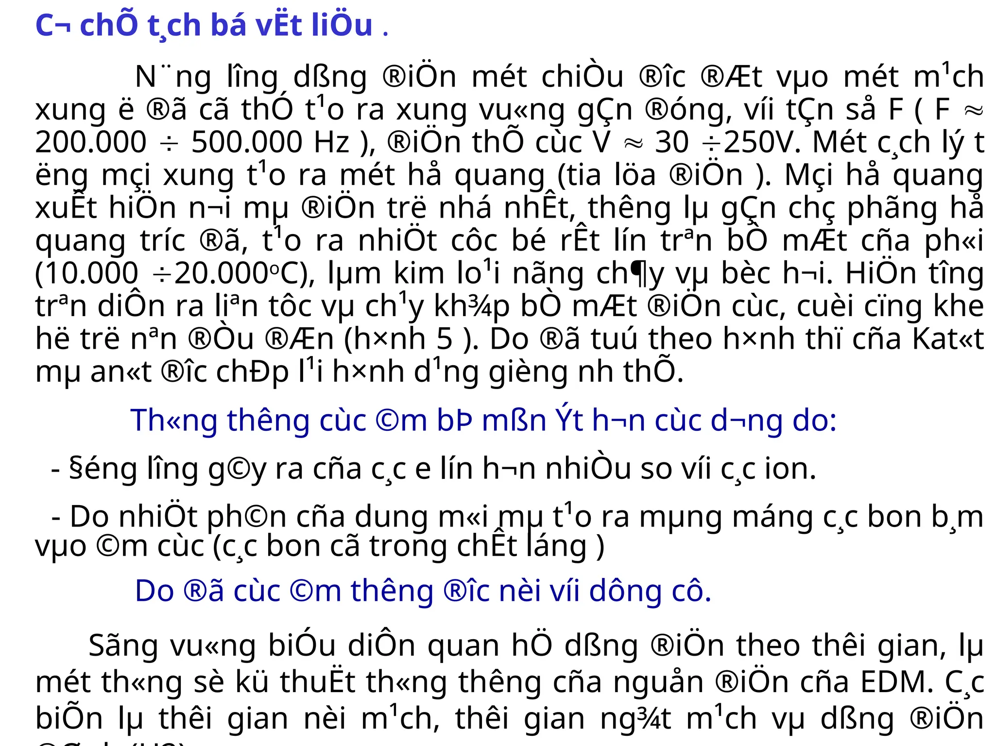 C¬ chÕ t¸ch bá vËt liÖu .
N¨ng l­
îng dßng ®iÖn mét chiÒu ®­
îc ®Æt vµo mét m¹ch
xung ë ®ã cã thÓ t¹o ra xung vu«ng gÇn ®óng, víi tÇn så F ( F 
200.000  500.000 Hz ), ®iÖn thÕ cùc V  30 250V. Mét c¸ch lý t­
ëng mçi xung t¹o ra mét hå quang (tia löa ®iÖn ). Mçi hå quang
xuÊt hiÖn n¬i mµ ®iÖn trë nhá nhÊt, th­
êng lµ gÇn chç phãng hå
quang tr­
íc ®ã, t¹o ra nhiÖt côc bé rÊt lín trªn bÒ mÆt cña ph«i
(10.000 20.000o
C), lµm kim lo¹i nãng ch¶y vµ bèc h¬i. HiÖn t­
îng
trªn diÔn ra liªn tôc vµ ch¹y kh¾p bÒ mÆt ®iÖn cùc, cuèi cïng khe
hë trë nªn ®Òu ®Æn (h×nh 5 ). Do ®ã tuú theo h×nh thï cña Kat«t
mµ an«t ®­
îc chÐp l¹i h×nh d¹ng gièng nh­thÕ.
Th«ng th­
êng cùc ©m bÞ mßn Ýt h¬n cùc d­
¬ng do:
- §éng l­
îng g©y ra cña c¸c e lín h¬n nhiÒu so víi c¸c ion.
- Do nhiÖt ph©n cña dung m«i mµ t¹o ra mµng máng c¸c bon b¸m
vµo ©m cùc (c¸c bon cã trong chÊt láng )
Do ®ã cùc ©m th­
êng ®­
îc nèi víi dông cô.
Sãng vu«ng biÓu diÔn quan hÖ dßng ®iÖn theo thêi gian, lµ
mét th«ng sè kü thuËt th«ng th­
êng cña nguån ®iÖn cña EDM. C¸c
biÕn lµ thêi gian nèi m¹ch, thêi gian ng¾t m¹ch vµ dßng ®iÖn
 