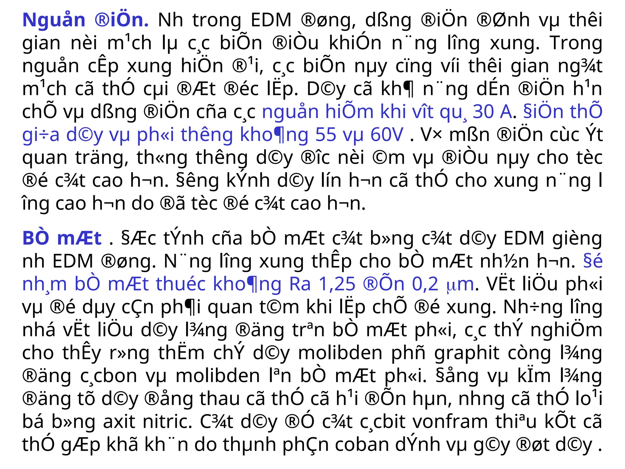 Nguån ®iÖn. Nh­ trong EDM ®øng, dßng ®iÖn ®Ønh vµ thêi
gian nèi m¹ch lµ c¸c biÕn ®iÒu khiÓn n¨ng l­
îng xung. Trong
nguån cÊp xung hiÖn ®¹i, c¸c biÕn nµy cïng víi thêi gian ng¾t
m¹ch cã thÓ cµi ®Æt ®éc lËp. D©y cã kh¶ n¨ng dÉn ®iÖn h¹n
chÕ vµ dßng ®iÖn cña c¸c nguån hiÕm khi v­
ît qu¸ 30 A. §iÖn thÕ
gi÷a d©y vµ ph«i th­
êng kho¶ng 55 vµ 60V . V× mßn ®iÖn cùc Ýt
quan träng, th«ng th­
êng d©y ®­
îc nèi ©m vµ ®iÒu nµy cho tèc
®é c¾t cao h¬n. §­
êng kÝnh d©y lín h¬n cã thÓ cho xung n¨ng l­
îng cao h¬n do ®ã tèc ®é c¾t cao h¬n.
BÒ mÆt . §Æc tÝnh cña bÒ mÆt c¾t b»ng c¾t d©y EDM gièng
nh­EDM ®øng. N¨ng l­
îng xung thÊp cho bÒ mÆt nh½n h¬n. §é
nh¸m bÒ mÆt thuéc kho¶ng Ra 1,25 ®Õn 0,2 m. VËt liÖu ph«i
vµ ®é dµy cÇn ph¶i quan t©m khi lËp chÕ ®é xung. Nh÷ng l­
îng
nhá vËt liÖu d©y l¾ng ®äng trªn bÒ mÆt ph«i, c¸c thÝ nghiÖm
cho thÊy r»ng thËm chÝ d©y molibden phñ graphit còng l¾ng
®äng c¸cbon vµ molibden lªn bÒ mÆt ph«i. §ång vµ kÏm l¾ng
®äng tõ d©y ®ång thau cã thÓ cã h¹i ®Õn hµn, nh­
ng cã thÓ lo¹i
bá b»ng axit nitric. C¾t d©y ®Ó c¾t c¸cbit vonfram thiªu kÕt cã
thÓ gÆp khã kh¨n do thµnh phÇn coban dÝnh vµ g©y ®øt d©y .
 