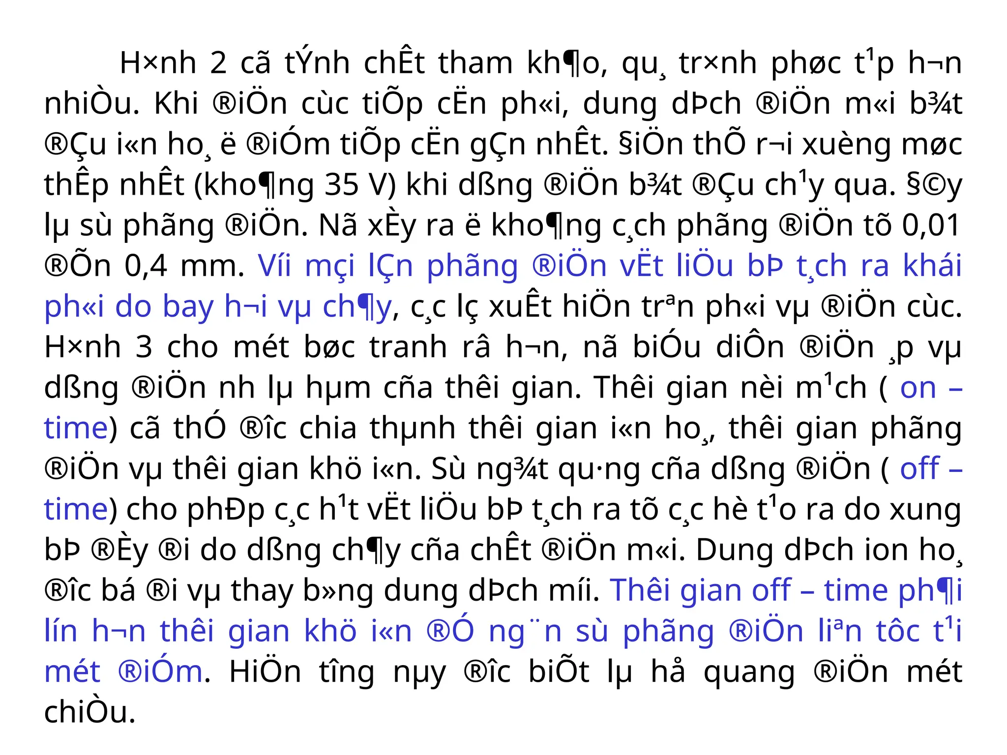 H×nh 2 cã tÝnh chÊt tham kh¶o, qu¸ tr×nh phøc t¹p h¬n
nhiÒu. Khi ®iÖn cùc tiÕp cËn ph«i, dung dÞch ®iÖn m«i b¾t
®Çu i«n ho¸ ë ®iÓm tiÕp cËn gÇn nhÊt. §iÖn thÕ r¬i xuèng møc
thÊp nhÊt (kho¶ng 35 V) khi dßng ®iÖn b¾t ®Çu ch¹y qua. §©y
lµ sù phãng ®iÖn. Nã xÈy ra ë kho¶ng c¸ch phãng ®iÖn tõ 0,01
®Õn 0,4 mm. Víi mçi lÇn phãng ®iÖn vËt liÖu bÞ t¸ch ra khái
ph«i do bay h¬i vµ ch¶y, c¸c lç xuÊt hiÖn trªn ph«i vµ ®iÖn cùc.
H×nh 3 cho mét bøc tranh râ h¬n, nã biÓu diÔn ®iÖn ¸p vµ
dßng ®iÖn nh­lµ hµm cña thêi gian. Thêi gian nèi m¹ch ( on –
time) cã thÓ ®­
îc chia thµnh thêi gian i«n ho¸, thêi gian phãng
®iÖn vµ thêi gian khö i«n. Sù ng¾t qu·ng cña dßng ®iÖn ( off –
time) cho phÐp c¸c h¹t vËt liÖu bÞ t¸ch ra tõ c¸c hè t¹o ra do xung
bÞ ®Èy ®i do dßng ch¶y cña chÊt ®iÖn m«i. Dung dÞch ion ho¸
®­
îc bá ®i vµ thay b»ng dung dÞch míi. Thêi gian off – time ph¶i
lín h¬n thêi gian khö i«n ®Ó ng¨n sù phãng ®iÖn liªn tôc t¹i
mét ®iÓm. HiÖn t­
îng nµy ®­
îc biÕt lµ hå quang ®iÖn mét
chiÒu.
 