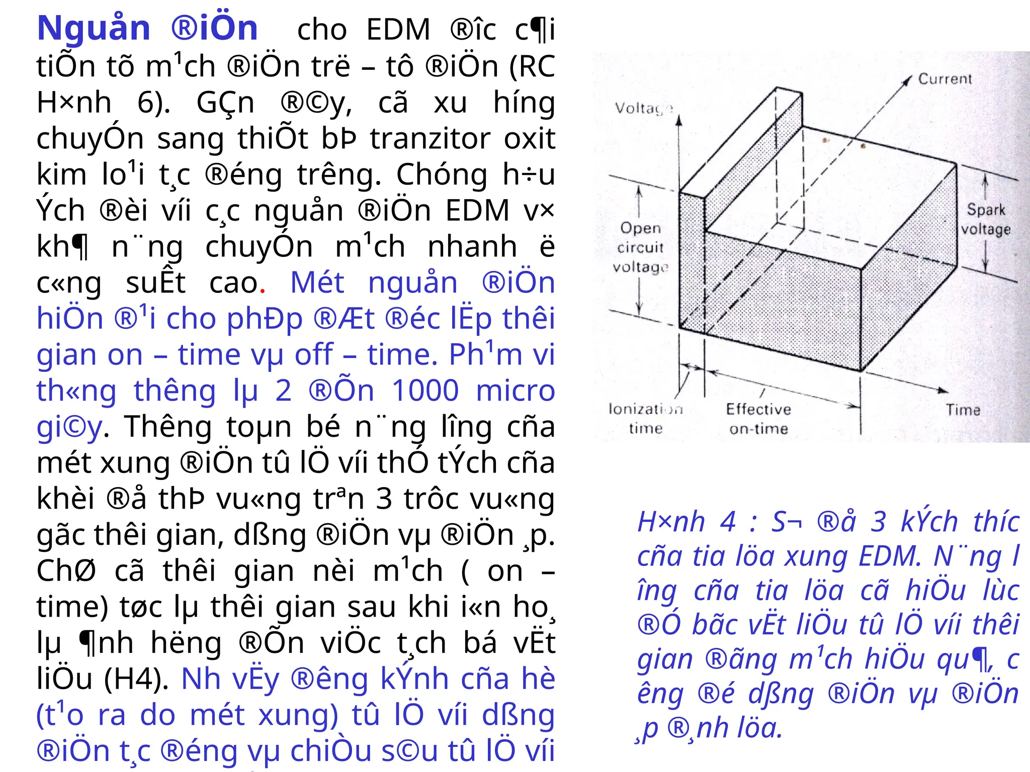 Nguån ®iÖn cho EDM ®­
îc c¶i
tiÕn tõ m¹ch ®iÖn trë – tô ®iÖn (RC
H×nh 6). GÇn ®©y, cã xu h­
íng
chuyÓn sang thiÕt bÞ tranzitor oxit
kim lo¹i t¸c ®éng tr­
êng. Chóng h÷u
Ých ®èi víi c¸c nguån ®iÖn EDM v×
kh¶ n¨ng chuyÓn m¹ch nhanh ë
c«ng suÊt cao. Mét nguån ®iÖn
hiÖn ®¹i cho phÐp ®Æt ®éc lËp thêi
gian on – time vµ off – time. Ph¹m vi
th«ng th­
êng lµ 2 ®Õn 1000 micro
gi©y. Th­
êng toµn bé n¨ng l­
îng cña
mét xung ®iÖn tû lÖ víi thÓ tÝch cña
khèi ®å thÞ vu«ng trªn 3 trôc vu«ng
gãc thêi gian, dßng ®iÖn vµ ®iÖn ¸p.
ChØ cã thêi gian nèi m¹ch ( on –
time) tøc lµ thêi gian sau khi i«n ho¸
lµ ¶nh h­
ëng ®Õn viÖc t¸ch bá vËt
liÖu (H4). Nh­vËy ®­
êng kÝnh cña hè
(t¹o ra do mét xung) tû lÖ víi dßng
®iÖn t¸c ®éng vµ chiÒu s©u tû lÖ víi
H×nh 4 : S¬ ®å 3 kÝch th­
íc
cña tia löa xung EDM. N¨ng l­
îng cña tia löa cã hiÖu lùc
®Ó bãc vËt liÖu tû lÖ víi thêi
gian ®ãng m¹ch hiÖu qu¶, c­
êng ®é dßng ®iÖn vµ ®iÖn
¸p ®¸nh löa.
 