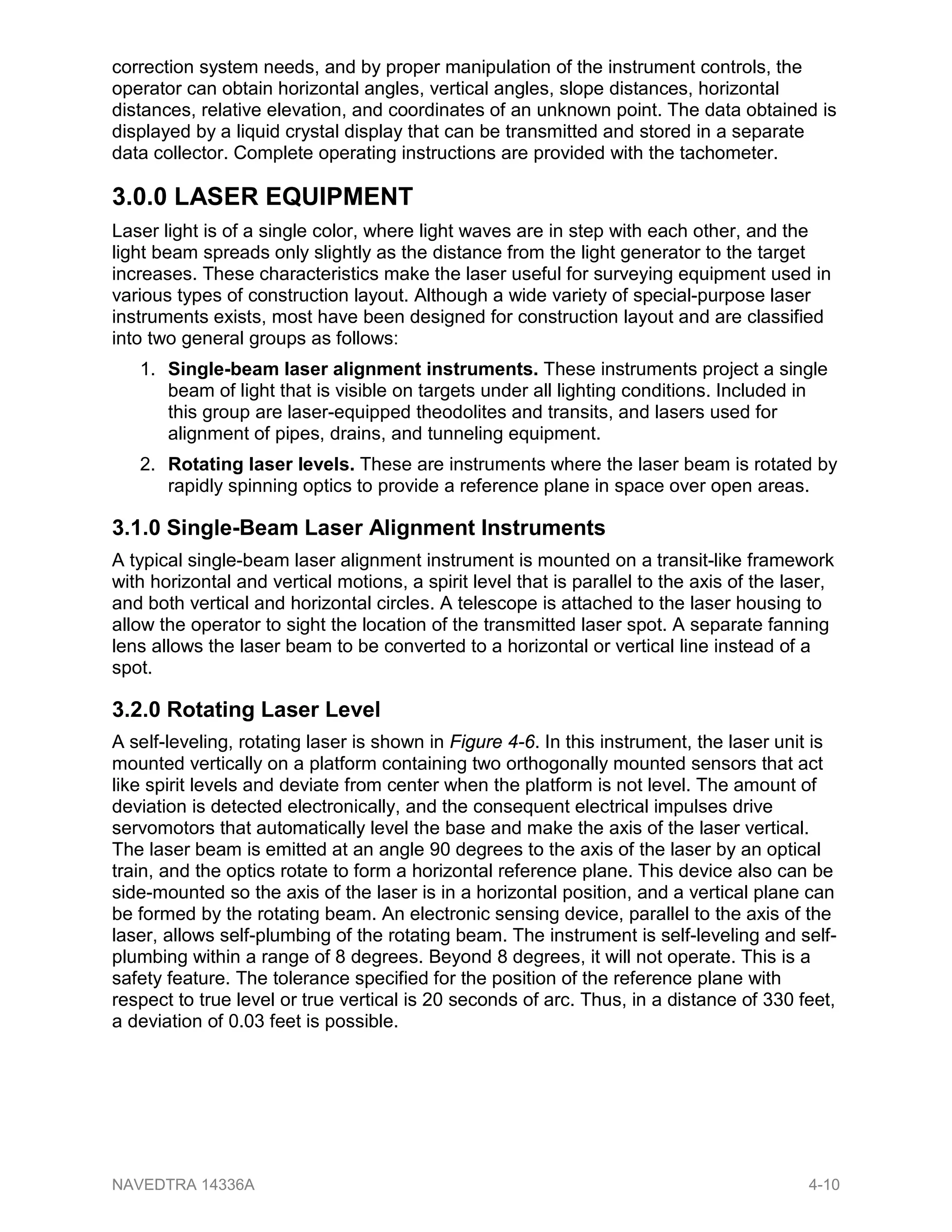 correction system needs, and by proper manipulation of the instrument controls, the
operator can obtain horizontal angles, vertical angles, slope distances, horizontal
distances, relative elevation, and coordinates of an unknown point. The data obtained is
displayed by a liquid crystal display that can be transmitted and stored in a separate
data collector. Complete operating instructions are provided with the tachometer.
3.0.0 LASER EQUIPMENT
Laser light is of a single color, where light waves are in step with each other, and the
light beam spreads only slightly as the distance from the light generator to the target
increases. These characteristics make the laser useful for surveying equipment used in
various types of construction layout. Although a wide variety of special-purpose laser
instruments exists, most have been designed for construction layout and are classified
into two general groups as follows:
1. Single-beam laser alignment instruments. These instruments project a single
beam of light that is visible on targets under all lighting conditions. Included in
this group are laser-equipped theodolites and transits, and lasers used for
alignment of pipes, drains, and tunneling equipment.
2. Rotating laser levels. These are instruments where the laser beam is rotated by
rapidly spinning optics to provide a reference plane in space over open areas.
3.1.0 Single-Beam Laser Alignment Instruments
A typical single-beam laser alignment instrument is mounted on a transit-like framework
with horizontal and vertical motions, a spirit level that is parallel to the axis of the laser,
and both vertical and horizontal circles. A telescope is attached to the laser housing to
allow the operator to sight the location of the transmitted laser spot. A separate fanning
lens allows the laser beam to be converted to a horizontal or vertical line instead of a
spot.
3.2.0 Rotating Laser Level
A self-leveling, rotating laser is shown in Figure 4-6. In this instrument, the laser unit is
mounted vertically on a platform containing two orthogonally mounted sensors that act
like spirit levels and deviate from center when the platform is not level. The amount of
deviation is detected electronically, and the consequent electrical impulses drive
servomotors that automatically level the base and make the axis of the laser vertical.
The laser beam is emitted at an angle 90 degrees to the axis of the laser by an optical
train, and the optics rotate to form a horizontal reference plane. This device also can be
side-mounted so the axis of the laser is in a horizontal position, and a vertical plane can
be formed by the rotating beam. An electronic sensing device, parallel to the axis of the
laser, allows self-plumbing of the rotating beam. The instrument is self-leveling and self-
plumbing within a range of 8 degrees. Beyond 8 degrees, it will not operate. This is a
safety feature. The tolerance specified for the position of the reference plane with
respect to true level or true vertical is 20 seconds of arc. Thus, in a distance of 330 feet,
a deviation of 0.03 feet is possible.
NAVEDTRA 14336A 4-10
 