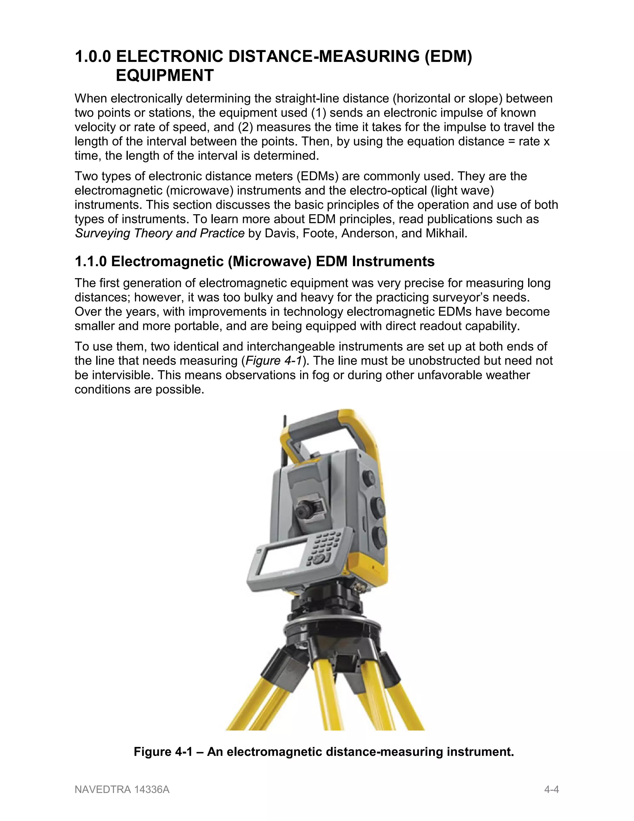 1.0.0 ELECTRONIC DISTANCE-MEASURING (EDM)
EQUIPMENT
When electronically determining the straight-line distance (horizontal or slope) between
two points or stations, the equipment used (1) sends an electronic impulse of known
velocity or rate of speed, and (2) measures the time it takes for the impulse to travel the
length of the interval between the points. Then, by using the equation distance = rate x
time, the length of the interval is determined.
Two types of electronic distance meters (EDMs) are commonly used. They are the
electromagnetic (microwave) instruments and the electro-optical (light wave)
instruments. This section discusses the basic principles of the operation and use of both
types of instruments. To learn more about EDM principles, read publications such as
Surveying Theory and Practice by Davis, Foote, Anderson, and Mikhail.
1.1.0 Electromagnetic (Microwave) EDM Instruments
The first generation of electromagnetic equipment was very precise for measuring long
distances; however, it was too bulky and heavy for the practicing surveyor’s needs.
Over the years, with improvements in technology electromagnetic EDMs have become
smaller and more portable, and are being equipped with direct readout capability.
To use them, two identical and interchangeable instruments are set up at both ends of
the line that needs measuring (Figure 4-1). The line must be unobstructed but need not
be intervisible. This means observations in fog or during other unfavorable weather
conditions are possible.
Figure 4-1 – An electromagnetic distance-measuring instrument.
NAVEDTRA 14336A 4-4
 