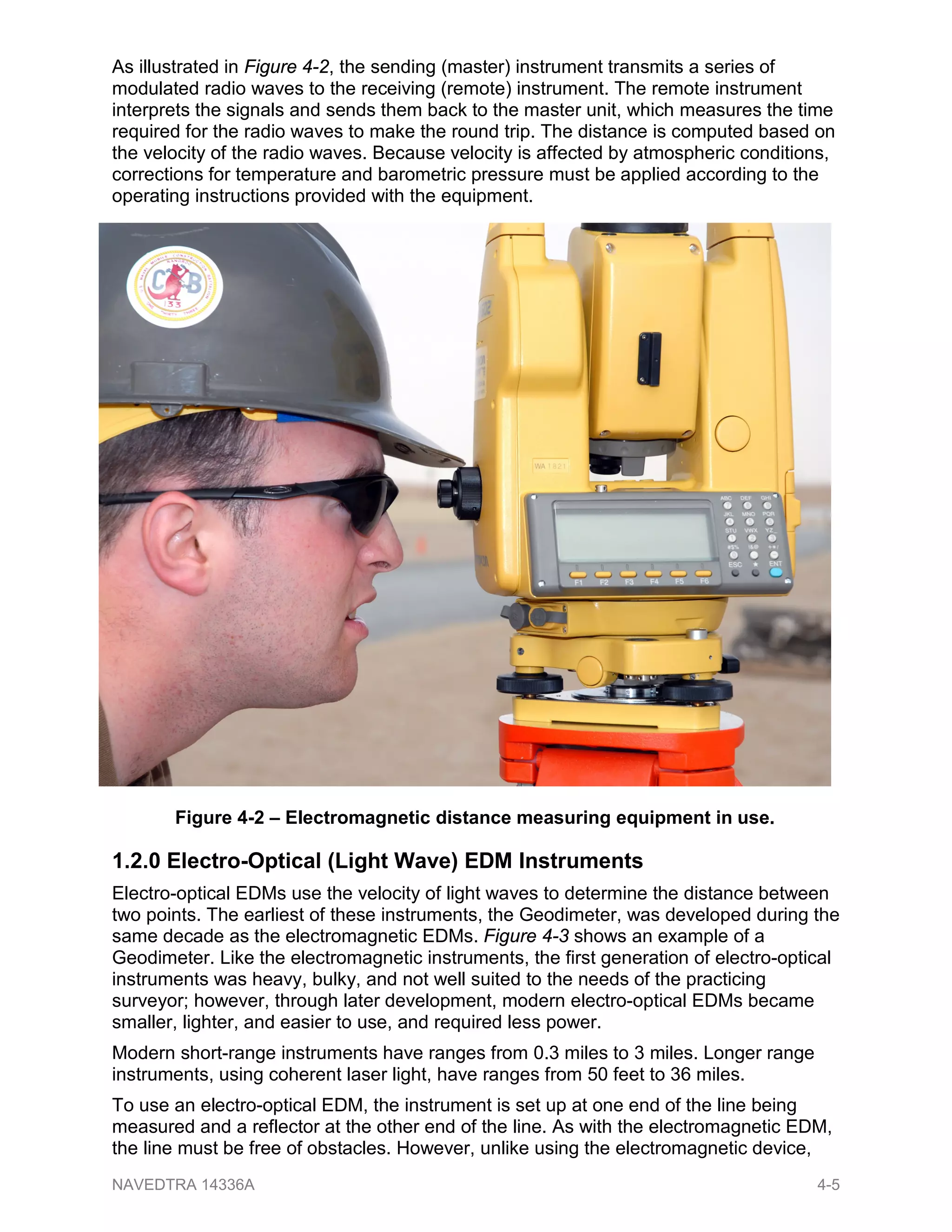 As illustrated in Figure 4-2, the sending (master) instrument transmits a series of
modulated radio waves to the receiving (remote) instrument. The remote instrument
interprets the signals and sends them back to the master unit, which measures the time
required for the radio waves to make the round trip. The distance is computed based on
the velocity of the radio waves. Because velocity is affected by atmospheric conditions,
corrections for temperature and barometric pressure must be applied according to the
operating instructions provided with the equipment.
1.2.0 Electro-Optical (Light Wave) EDM Instruments
Electro-optical EDMs use the velocity of light waves to determine the distance between
two points. The earliest of these instruments, the Geodimeter, was developed during the
same decade as the electromagnetic EDMs. Figure 4-3 shows an example of a
Geodimeter. Like the electromagnetic instruments, the first generation of electro-optical
instruments was heavy, bulky, and not well suited to the needs of the practicing
surveyor; however, through later development, modern electro-optical EDMs became
smaller, lighter, and easier to use, and required less power.
Modern short-range instruments have ranges from 0.3 miles to 3 miles. Longer range
instruments, using coherent laser light, have ranges from 50 feet to 36 miles.
To use an electro-optical EDM, the instrument is set up at one end of the line being
measured and a reflector at the other end of the line. As with the electromagnetic EDM,
the line must be free of obstacles. However, unlike using the electromagnetic device,
Figure 4-2 – Electromagnetic distance measuring equipment in use.
NAVEDTRA 14336A 4-5
 