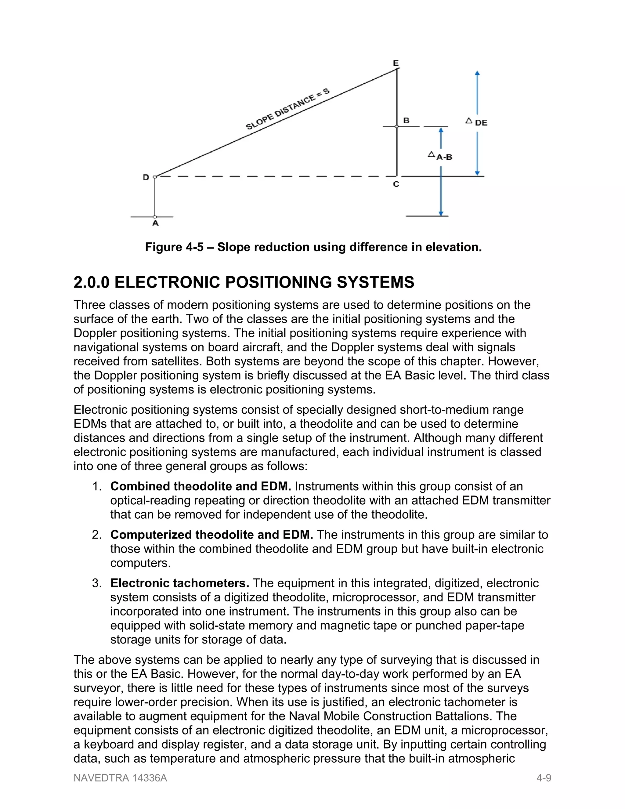 2.0.0 ELECTRONIC POSITIONING SYSTEMS
Three classes of modern positioning systems are used to determine positions on the
surface of the earth. Two of the classes are the initial positioning systems and the
Doppler positioning systems. The initial positioning systems require experience with
navigational systems on board aircraft, and the Doppler systems deal with signals
received from satellites. Both systems are beyond the scope of this chapter. However,
the Doppler positioning system is briefly discussed at the EA Basic level. The third class
of positioning systems is electronic positioning systems.
Electronic positioning systems consist of specially designed short-to-medium range
EDMs that are attached to, or built into, a theodolite and can be used to determine
distances and directions from a single setup of the instrument. Although many different
electronic positioning systems are manufactured, each individual instrument is classed
into one of three general groups as follows:
1. Combined theodolite and EDM. Instruments within this group consist of an
optical-reading repeating or direction theodolite with an attached EDM transmitter
that can be removed for independent use of the theodolite.
2. Computerized theodolite and EDM. The instruments in this group are similar to
those within the combined theodolite and EDM group but have built-in electronic
computers.
3. Electronic tachometers. The equipment in this integrated, digitized, electronic
system consists of a digitized theodolite, microprocessor, and EDM transmitter
incorporated into one instrument. The instruments in this group also can be
equipped with solid-state memory and magnetic tape or punched paper-tape
storage units for storage of data.
The above systems can be applied to nearly any type of surveying that is discussed in
this or the EA Basic. However, for the normal day-to-day work performed by an EA
surveyor, there is little need for these types of instruments since most of the surveys
require lower-order precision. When its use is justified, an electronic tachometer is
available to augment equipment for the Naval Mobile Construction Battalions. The
equipment consists of an electronic digitized theodolite, an EDM unit, a microprocessor,
a keyboard and display register, and a data storage unit. By inputting certain controlling
data, such as temperature and atmospheric pressure that the built-in atmospheric
Figure 4-5 – Slope reduction using difference in elevation.
NAVEDTRA 14336A 4-9
 