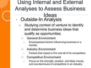 Using Internal and External
Analyses to Assess Business
Ideas
• Outside-In Analysis
 Studying context of venture to identify
and determine business ideas that
qualify as opportunities.
 General Environment
o Encompasses factors influencing business in a
society.
 Industry Environment
o Factors that impact a firm and all of its competitors.
 Competitive Environment
o Focus on the strength, position, and likely moves
and countermoves of competitors in an industry.
 