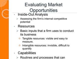 Evaluating Market
Opportunities
• Inside-Out Analysis
 Assessing the firm’s internal competitive
potential
• Resources
 Basic inputs that a firm uses to conduct
its business
 Tangible resources: visible and easy to
measure.
 Intangible resources: invisible, difficult to
quantify
• Capabilities
 Routines and processes that can
 