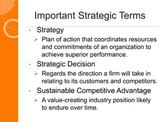 Important Strategic Terms
• Strategy
 Plan of action that coordinates resources
and commitments of an organization to
achieve superior performance.
• Strategic Decision
 Regards the direction a firm will take in
relating to its customers and competitors.
• Sustainable Competitive Advantage
 A value-creating industry position likely
to endure over time.
 