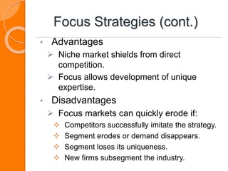 Focus Strategies (cont.)
• Advantages
 Niche market shields from direct
competition.
 Focus allows development of unique
expertise.
• Disadvantages
 Focus markets can quickly erode if:
 Competitors successfully imitate the strategy.
 Segment erodes or demand disappears.
 Segment loses its uniqueness.
 New firms subsegment the industry.
 