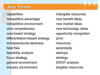 Key Terms
capabilities
competitive advantage
competitive environment
core competencies
cost-based strategy
differentiation-based strategy
entrepreneurial alertness
fatal flaw
feasibility analysis
focus strategy
general environment
industry environment
intangible resources
new benefit ideas
new market ideas
new technology ideas
opportunity recognition
pivot
resources
serendipity
startups
strategy
SWOT analysis
tangible resources
 