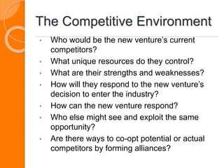 The Competitive Environment
• Who would be the new venture’s current
competitors?
• What unique resources do they control?
• What are their strengths and weaknesses?
• How will they respond to the new venture’s
decision to enter the industry?
• How can the new venture respond?
• Who else might see and exploit the same
opportunity?
• Are there ways to co-opt potential or actual
competitors by forming alliances?
 