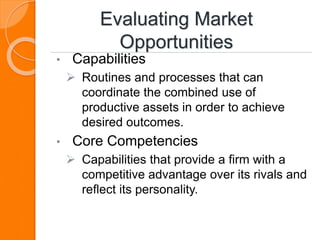 Evaluating Market
Opportunities
• Capabilities
 Routines and processes that can
coordinate the combined use of
productive assets in order to achieve
desired outcomes.
• Core Competencies
 Capabilities that provide a firm with a
competitive advantage over its rivals and
reflect its personality.
 