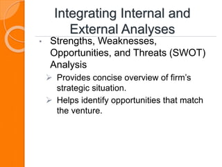 Integrating Internal and
External Analyses
• Strengths, Weaknesses,
Opportunities, and Threats (SWOT)
Analysis
 Provides concise overview of firm’s
strategic situation.
 Helps identify opportunities that match
the venture.
 