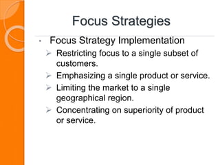 Focus Strategies
• Focus Strategy Implementation
 Restricting focus to a single subset of
customers.
 Emphasizing a single product or service.
 Limiting the market to a single
geographical region.
 Concentrating on superiority of product
or service.
 