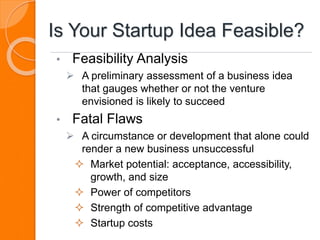 Is Your Startup Idea Feasible?
• Feasibility Analysis
 A preliminary assessment of a business idea
that gauges whether or not the venture
envisioned is likely to succeed
• Fatal Flaws
 A circumstance or development that alone could
render a new business unsuccessful
 Market potential: acceptance, accessibility,
growth, and size
 Power of competitors
 Strength of competitive advantage
 Startup costs
 