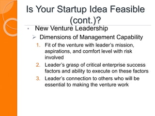 Is Your Startup Idea Feasible
(cont.)?
• New Venture Leadership
 Dimensions of Management Capability
1. Fit of the venture with leader’s mission,
aspirations, and comfort level with risk
involved
2. Leader’s grasp of critical enterprise success
factors and ability to execute on these factors
3. Leader’s connection to others who will be
essential to making the venture work
 