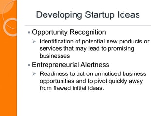 Developing Startup Ideas
 Opportunity Recognition
 Identification of potential new products or
services that may lead to promising
businesses
 Entrepreneurial Alertness
 Readiness to act on unnoticed business
opportunities and to pivot quickly away
from flawed initial ideas.
 