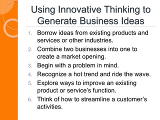 Using Innovative Thinking to
Generate Business Ideas
1. Borrow ideas from existing products and
services or other industries.
2. Combine two businesses into one to
create a market opening.
3. Begin with a problem in mind.
4. Recognize a hot trend and ride the wave.
5. Explore ways to improve an existing
product or service’s function.
6. Think of how to streamline a customer’s
activities.
 