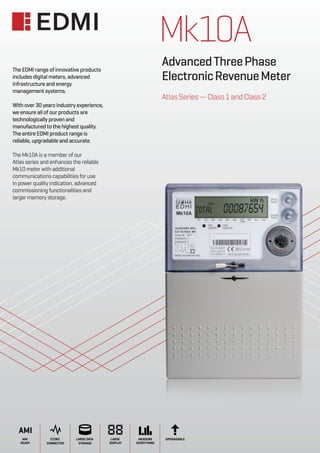 Mk10A
AdvancedThreePhase
ElectronicRevenueMeter
AtlasSeries—Class1andClass2
CT/WC
CONNECTED
AMI
AMI
READY
LARGE DATA
STORAGE
LARGE
DISPLAY
MEASURE
EVERYTHING
UPGRADABLE
The EDMI range of innovative products
includes digital meters, advanced
infrastructure and energy
management systems.
With over 30 years industry experience,
we ensure all of our products are
technologicallyprovenand
manufactured to the highest quality.
The entire EDMI product range is
reliable, upgradable and accurate.
The Mk10A is a member of our
Atlas series and enhances the reliable
Mk10 meter with additional
communications capabilities for use
in power quality indication, advanced
commissioning functionalities and
larger memory storage.
 