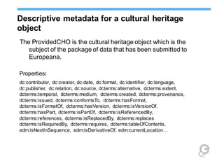 Descriptive metadata for a cultural heritage
object
The ProvidedCHO is the cultural heritage object which is the
subject of the package of data that has been submitted to
Europeana.
Properties:
dc:contributor, dc:creator, dc:date, dc:format, dc:identifier, dc:language,
dc:publisher, dc:relation, dc:source, dcterms:alternative, dcterms:extent,
dcterms:temporal, dcterms:medium, dcterms:created, dcterms:provenance,
dcterms:issued, dcterms:conformsTo, dcterms:hasFormat,
dcterms:isFormatOf, dcterms:hasVersion, dcterms:isVersionOf,
dcterms:hasPart, dcterms:isPartOf, dcterms:isReferencedBy,
dcterms:references, dcterms:isReplacedBy, dcterms:replaces
dcterms:isRequiredBy, dcterms:requires, dcterms:tableOfContents,
edm:isNextInSequence, edm:isDerivativeOf, edm:currentLocation…
 
