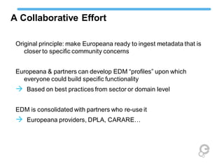 A Collaborative Effort
Original principle: make Europeana ready to ingest metadata that is
closer to specific community concerns
Europeana & partners can develop EDM “profiles” upon which
everyone could build specific functionality
 Based on best practices from sector or domain level
EDM is consolidated with partners who re-use it
 Europeana providers, DPLA, CARARE…
 