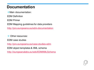 Documentation
Main documentation:
EDM Definition
EDM Primer
EDM Mapping guidelines for data providers
http://pro.europeana.eu/edm-documentation
 Other resources:
EDM case studies
http://pro.europeana.eu/case-studies-edm
EDM object templates & XML schema
http://europeanalabs.eu/wiki/EDMXMLSchema
 