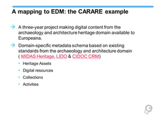 A mapping to EDM: the CARARE example
 A three-year project making digital content from the
archaeology and architecture heritage domain available to
Europeana.
 Domain-specific metadata schema based on existing
standards from the archaeology and architecture domain
( MIDAS Heritage, LIDO & CIDOC CRM)
• Heritage Assets
• Digital resources
• Collections
• Activities
 