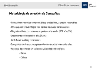 EDM Inversión                                                Filosofía de Inversión


    Metodología de selección de Compañías

     • Centrado en negocios comprensibles y predecibles, a precios razonables
     • Un equipo directivo íntegro y de calidad es crucial para nosotros
     • Negocios sólidos con retornos superiores a la media (ROE = 14,5%)
     • Crecimiento sostenible del BPA (9,4%)
     • Cash-flows sólidos y recurrentes
     • Compañías con importante presencia en mercados internacionales
     • Ausencia de sectores sin suficiente visibilidad en beneficios:
                - Banca
                - Cíclicos


                                                                                      10
 