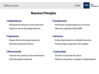 EDM Inversión                                                               EDM


                               Nuestros Principios

 • Independencia:                                •Transparencia:
    Alineación de intereses con los inversores      Información comprensible para el inversor
    Capital en manos del equipo directivo           Memorias auditadas desde 1989


 • Experiencia:                                  • Solvencia:
    Equipo directivo de larga experiencia           Activos depositados en entidades bancarias
    Rotación de personal mínima                     Fondos propios superiores a los exigidos


 • Diferenciación:                               • Continuidad:
    Inversión de acuerdo con los fundamentos        23 años en la gestión de activos
    Estilo de gestión tradicional                   Gobierno corporativo: consejeros independientes
 