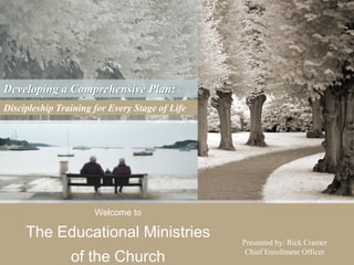 Developing a Comprehensive Plan:
Discipleship Training for Every Stage of Life




                      Welcome to

     The Educational Ministries                 Presented by: Rick Cramer
                                                 Chief Enrollment Officer
                of the Church
 
