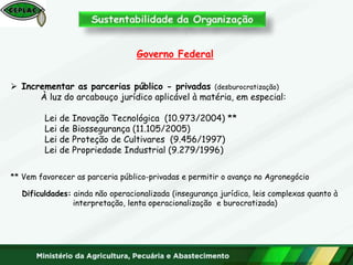 Governo Federal
 Incrementar as parcerias público - privadas (desburocratização)
À luz do arcabouço jurídico aplicável à matéria, em especial:
Lei de Inovação Tecnológica (10.973/2004) **
Lei de Biossegurança (11.105/2005)
Lei de Proteção de Cultivares (9.456/1997)
Lei de Propriedade Industrial (9.279/1996)
** Vem favorecer as parceria público-privadas e permitir o avanço no Agronegócio
Dificuldades: ainda não operacionalizada (insegurança jurídica, leis complexas quanto à
interpretação, lenta operacionalização e burocratizada)
 
