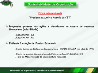 Entes sub-nacionais
“Precisam assumir a Agenda de C&T”
 Programas perenes nas ações e duradouros no aporte de recursos
financeiros (volatilidade)
. PAC/CACAU - BA
. PAC/CACAU - PA
 Estímulo à criação de Fundos Estaduais
. Fundo Baiano de Defesa da Cacauicultura – FUNDECAU/BA nos idos de 1.990
. Fundo de Apoio à Cacauicultura do Estado do Pará-FUNCACAU-PA
. Taxa de Modernização da Cacauicultura Paraense
 