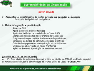 Setor privado
 Aumentar o investimento do setor privado na pesquisa e inovação
Para cada Real público/1 real privado
 Maior integração e participação
Redes de P&D
Apoio a cursos e eventos técnicos
Apoio às atividades de previsão de safras e LSPA
Instalação de unidades de referência de tecnologias
Programas de capacitação e treinamento de produtores
Concessão de bolsas de estímulo à iniciação científica
Criação de equipamentos com aplicação na cacauicultura
Unidades de observação em novas fronteiras
Ações de fomento à produção de sementes e mudas
(Decreto 86.179 de 06.07.1981)
Art. 1º - Para efeito de autonomia financeira, fica instituído na CEPLAC um Fundo especial
de natureza contábil, sob a denominação de "Fundo Geral do Cacau - FUNGECAU"
 