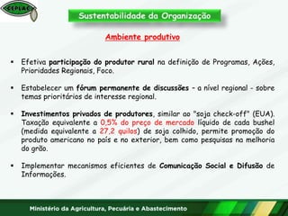 Ambiente produtivo
 Efetiva participação do produtor rural na definição de Programas, Ações,
Prioridades Regionais, Foco.
 Estabelecer um fórum permanente de discussões – a nível regional - sobre
temas prioritários de interesse regional.
 Investimentos privados de produtores, similar ao "soja check-off" (EUA).
Taxação equivalente a 0,5% do preço de mercado líquido de cada bushel
(medida equivalente a 27,2 quilos) de soja colhido, permite promoção do
produto americano no país e no exterior, bem como pesquisas na melhoria
do grão.
 Implementar mecanismos eficientes de Comunicação Social e Difusão de
Informações.
 