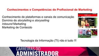 Conhecimentos e Competências do Profissional de Marketing
Conhecimento de plataformas e canais de comunicação
Domínio do storytelling e storyselling
Inbound Marketing
Marketing de Conteúdo
Tecnologia da Informação (TI) não é tudo !!!
 