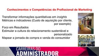 Conhecimentos e Competências do Profissional de Marketing
Transformar informações quantitativas em insights
Métricas e indicadores (Custo de aquisição por cliente,
por exemplo)
Foco em Resultados
Estimular a cultura do relacionamento sustentável e
personalizado
Mapear a jornada de compra e venda do consumidor
 