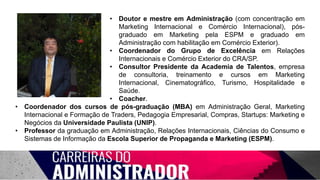 • Doutor e mestre em Administração (com concentração em
Marketing Internacional e Comércio Internacional), pós-
graduado em Marketing pela ESPM e graduado em
Administração com habilitação em Comércio Exterior).
• Coordenador do Grupo de Excelência em Relações
Internacionais e Comércio Exterior do CRA/SP.
• Consultor Presidente da Academia de Talentos, empresa
de consultoria, treinamento e cursos em Marketing
Internacional, Cinematográfico, Turismo, Hospitalidade e
Saúde.
• Coacher.
• Coordenador dos cursos de pós-graduação (MBA) em Administração Geral, Marketing
Internacional e Formação de Traders, Pedagogia Empresarial, Compras, Startups: Marketing e
Negócios da Universidade Paulista (UNIP).
• Professor da graduação em Administração, Relações Internacionais, Ciências do Consumo e
Sistemas de Informação da Escola Superior de Propaganda e Marketing (ESPM).
 