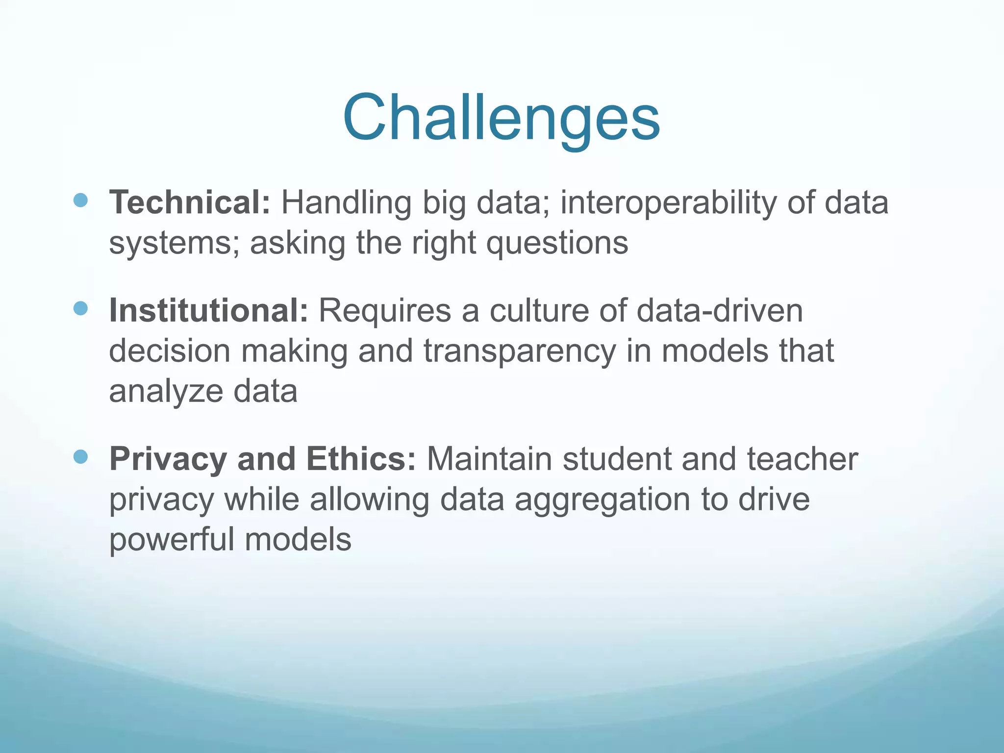 Challenges
 Technical: Handling big data; interoperability of data
  systems; asking the right questions

 Institutional: Requires a culture of data-driven
  decision making and transparency in models that
  analyze data

 Privacy and Ethics: Maintain student and teacher
  privacy while allowing data aggregation to drive
  powerful models
 