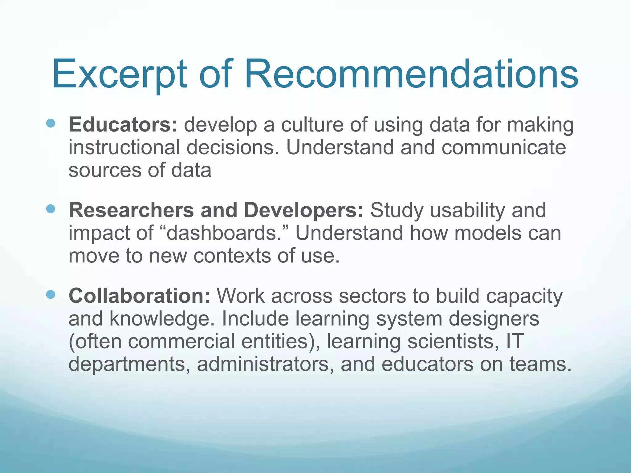 Excerpt of Recommendations
 Educators: develop a culture of using data for making
  instructional decisions. Understand and communicate
  sources of data
 Researchers and Developers: Study usability and
  impact of “dashboards.” Understand how models can
  move to new contexts of use.
 Collaboration: Work across sectors to build capacity
  and knowledge. Include learning system designers
  (often commercial entities), learning scientists, IT
  departments, administrators, and educators on teams.
 