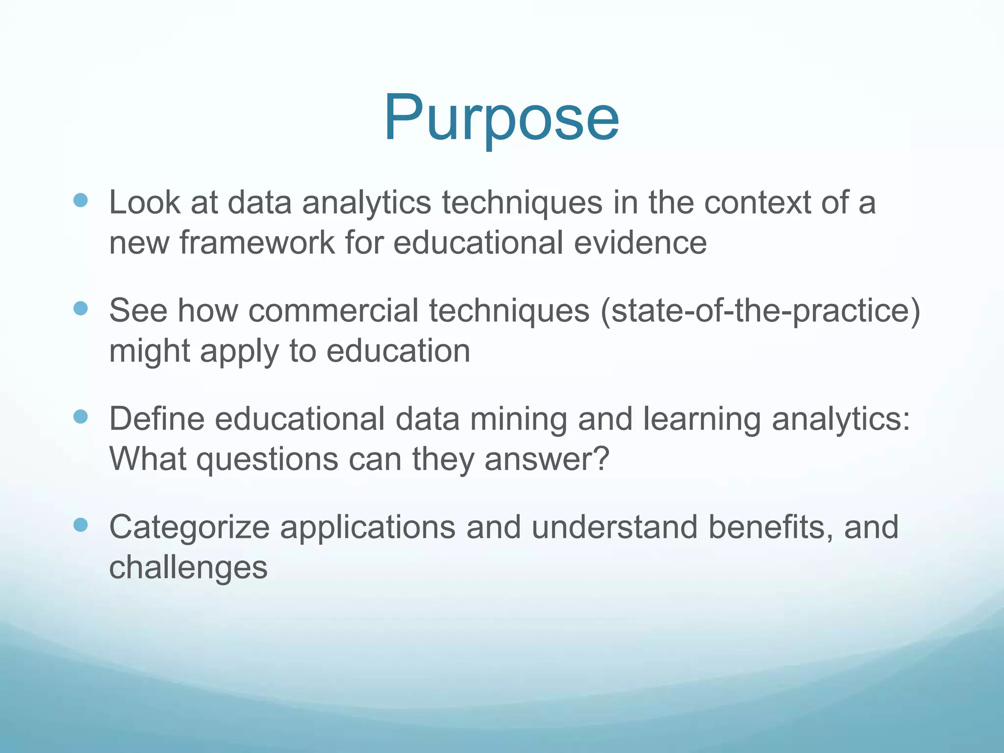 Purpose
 Look at data analytics techniques in the context of a
  new framework for educational evidence

 See how commercial techniques (state-of-the-practice)
  might apply to education

 Define educational data mining and learning analytics:
  What questions can they answer?

 Categorize applications and understand benefits, and
  challenges
 