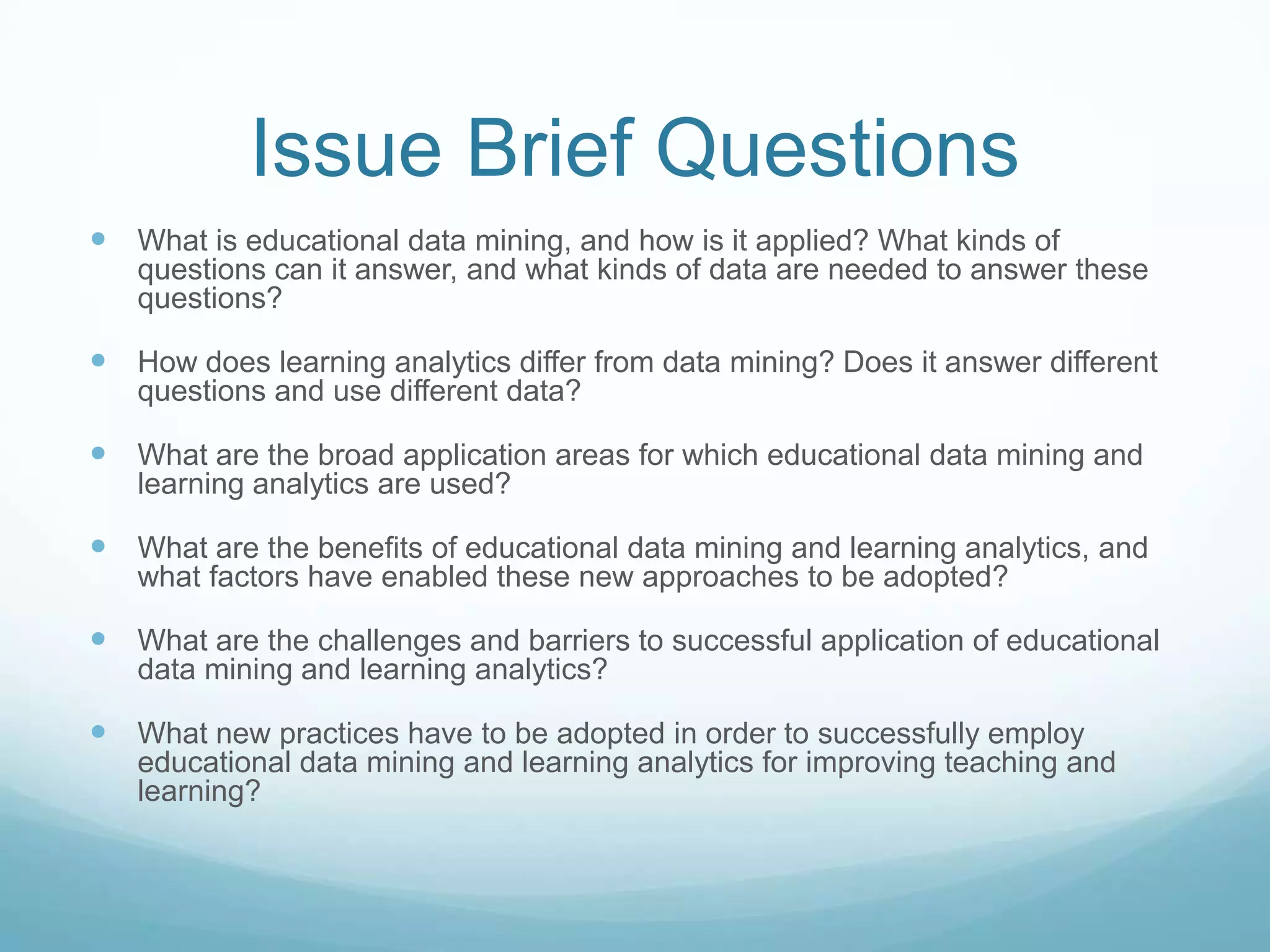 Issue Brief Questions
 What is educational data mining, and how is it applied? What kinds of
   questions can it answer, and what kinds of data are needed to answer these
   questions?

 How does learning analytics differ from data mining? Does it answer different
   questions and use different data?

 What are the broad application areas for which educational data mining and
   learning analytics are used?

 What are the benefits of educational data mining and learning analytics, and
   what factors have enabled these new approaches to be adopted?

 What are the challenges and barriers to successful application of educational
   data mining and learning analytics?

 What new practices have to be adopted in order to successfully employ
   educational data mining and learning analytics for improving teaching and
   learning?
 
