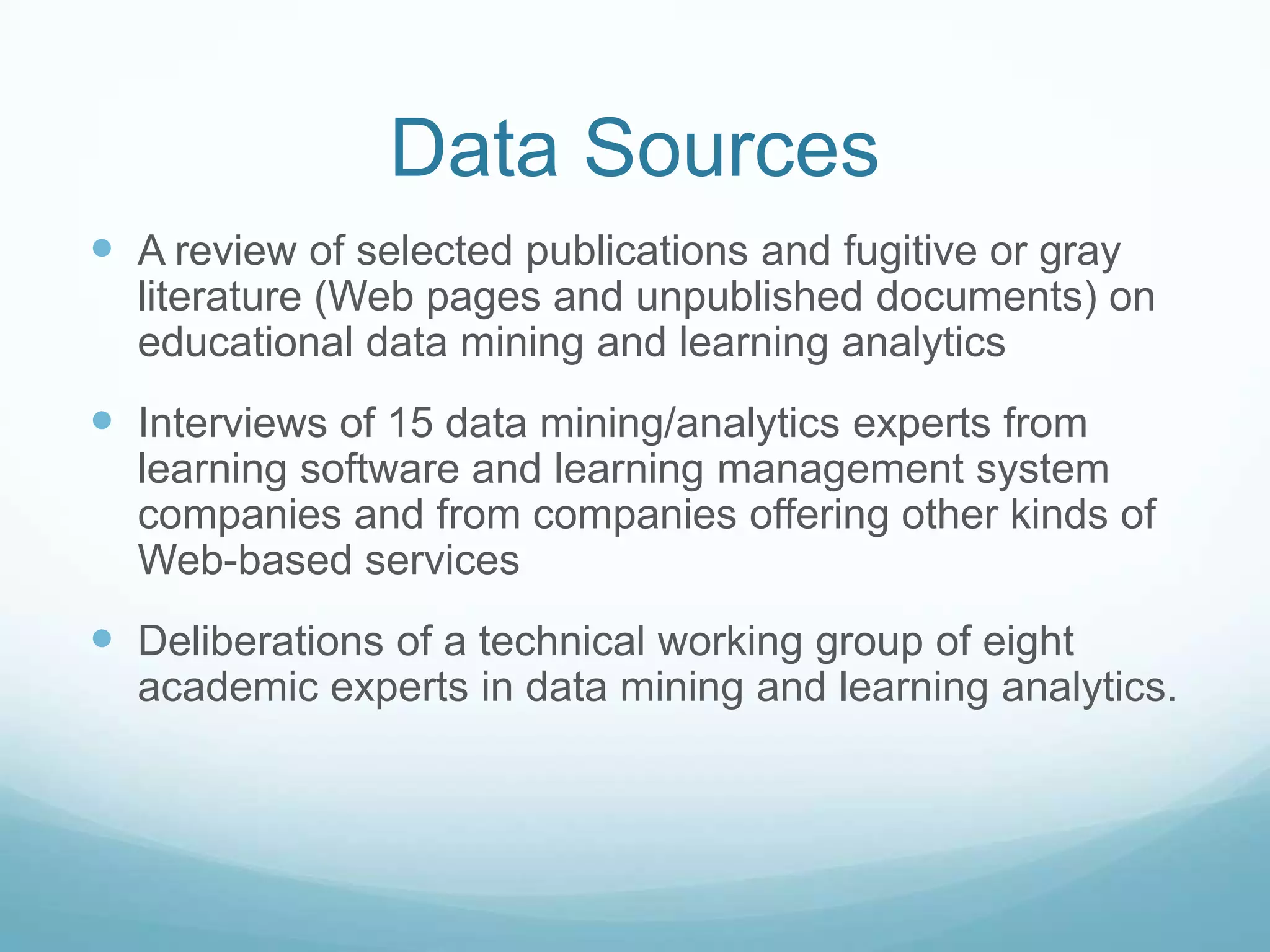 Data Sources
 A review of selected publications and fugitive or gray
  literature (Web pages and unpublished documents) on
  educational data mining and learning analytics
 Interviews of 15 data mining/analytics experts from
  learning software and learning management system
  companies and from companies offering other kinds of
  Web-based services
 Deliberations of a technical working group of eight
  academic experts in data mining and learning analytics.
 
