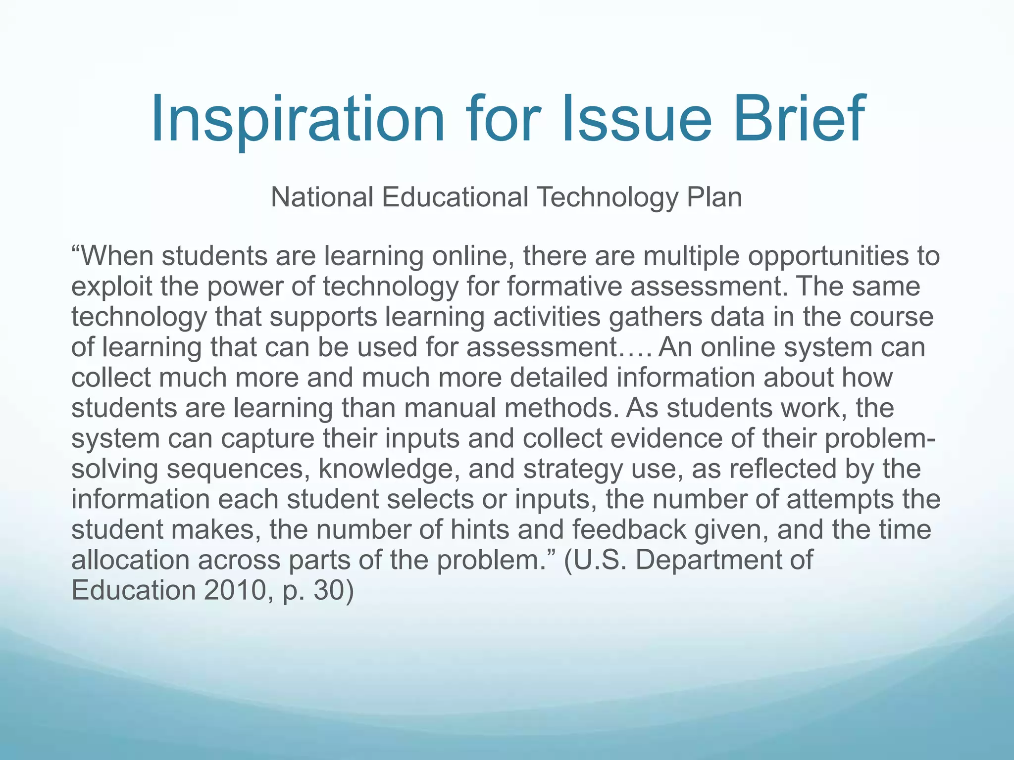 Inspiration for Issue Brief
                National Educational Technology Plan

“When students are learning online, there are multiple opportunities to
exploit the power of technology for formative assessment. The same
technology that supports learning activities gathers data in the course
of learning that can be used for assessment…. An online system can
collect much more and much more detailed information about how
students are learning than manual methods. As students work, the
system can capture their inputs and collect evidence of their problem-
solving sequences, knowledge, and strategy use, as reflected by the
information each student selects or inputs, the number of attempts the
student makes, the number of hints and feedback given, and the time
allocation across parts of the problem.” (U.S. Department of
Education 2010, p. 30)
 