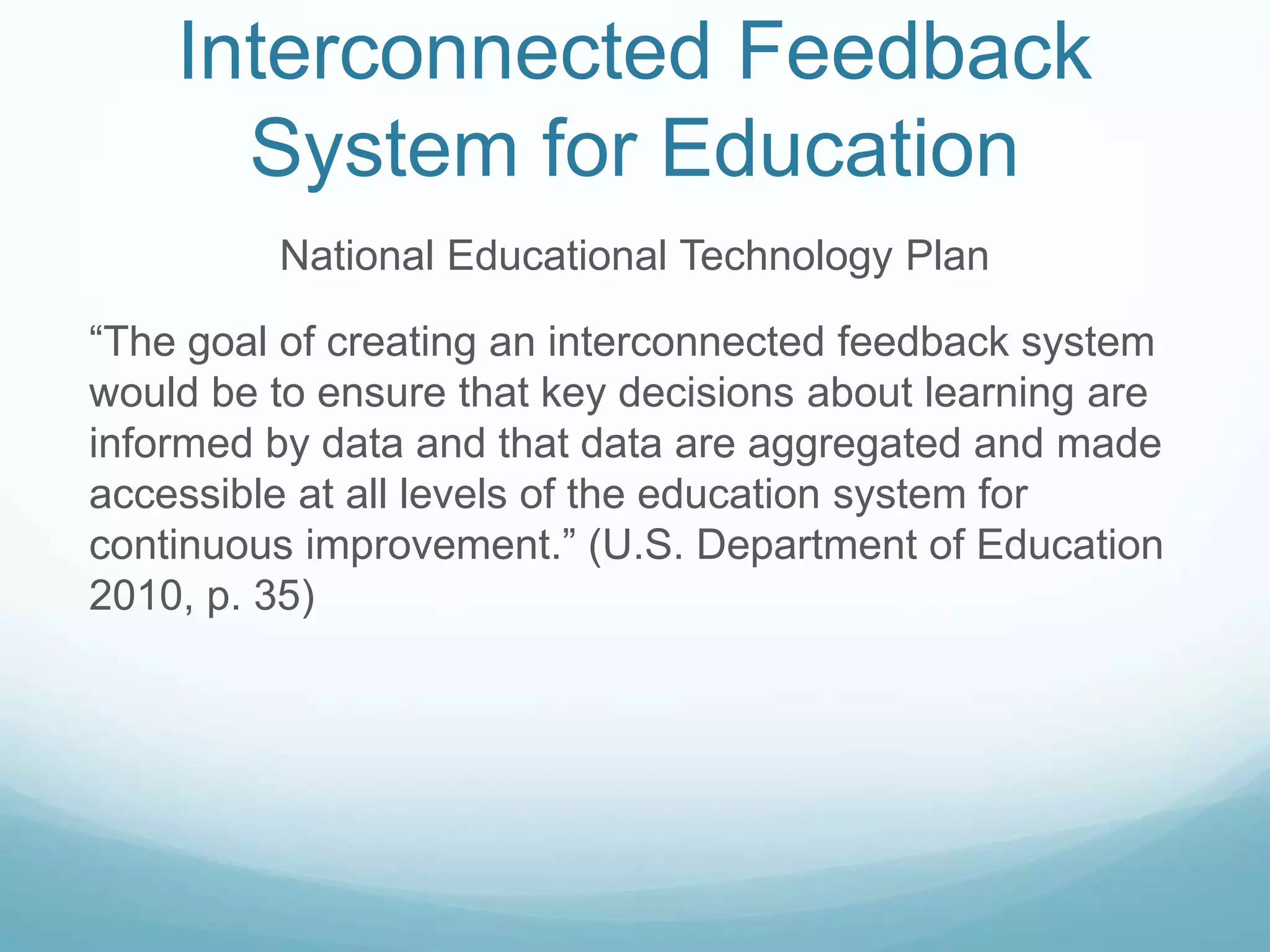 Interconnected Feedback
      System for Education
         National Educational Technology Plan

“The goal of creating an interconnected feedback system
would be to ensure that key decisions about learning are
informed by data and that data are aggregated and made
accessible at all levels of the education system for
continuous improvement.” (U.S. Department of Education
2010, p. 35)
 