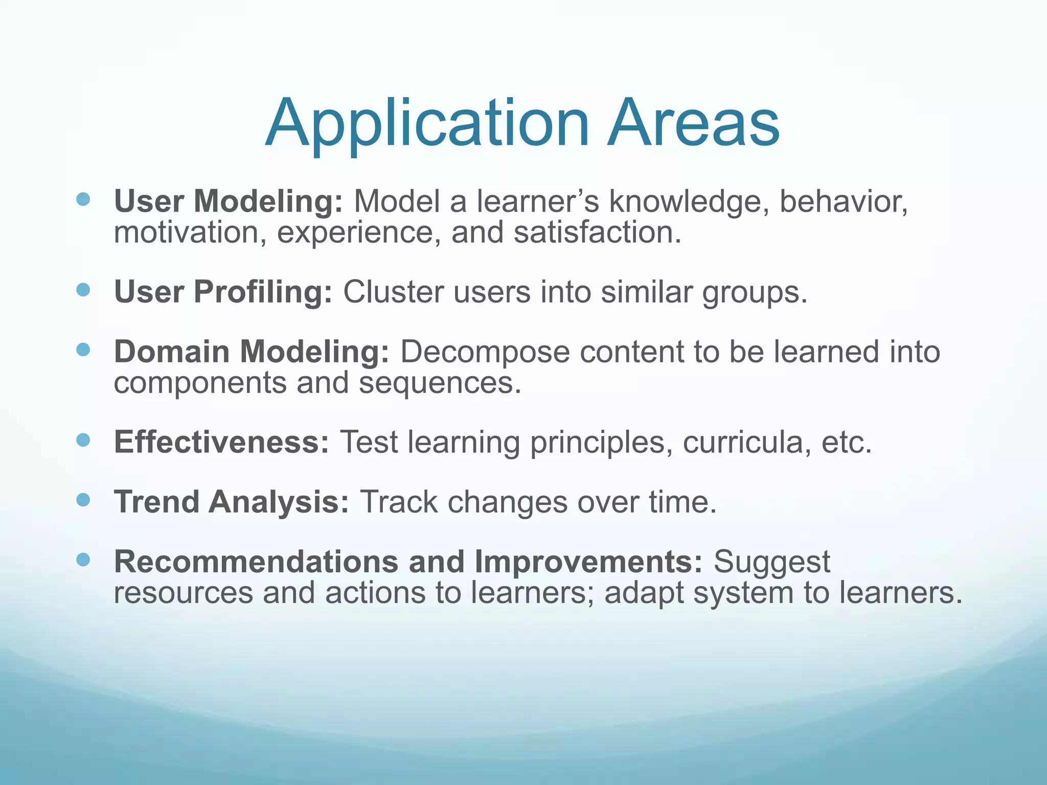 Application Areas
 User Modeling: Model a learner’s knowledge, behavior,
  motivation, experience, and satisfaction.
 User Profiling: Cluster users into similar groups.
 Domain Modeling: Decompose content to be learned into
  components and sequences.
 Effectiveness: Test learning principles, curricula, etc.
 Trend Analysis: Track changes over time.
 Recommendations and Improvements: Suggest
  resources and actions to learners; adapt system to learners.
 