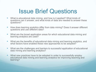 Issue Brief Questions
 What is educational data mining, and how is it applied? What kinds of
   questions can it answer, ...