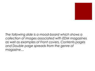 The following slide is a mood-board which shows a
collection of images associated with EDM magazines
as well as examples of Front covers, Contents pages
and Double page spreads from the genre of
magazine…
 